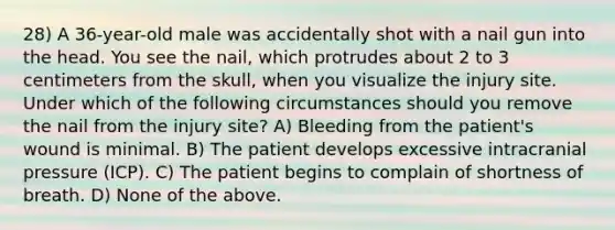 28) A 36-year-old male was accidentally shot with a nail gun into the head. You see the nail, which protrudes about 2 to 3 centimeters from the skull, when you visualize the injury site. Under which of the following circumstances should you remove the nail from the injury site? A) Bleeding from the patient's wound is minimal. B) The patient develops excessive intracranial pressure (ICP). C) The patient begins to complain of shortness of breath. D) None of the above.