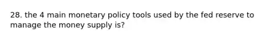 28. the 4 main monetary policy tools used by the fed reserve to manage the money supply is?