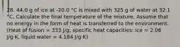 28. 44.0 g of ice at -20.0 °C is mixed with 325 g of water at 32.1 °C. Calculate the final temperature of the mixture. Assume that no energy in the form of heat is transferred to the environment. (Heat of fusion = 333 J/g; specific heat capacities: ice = 2.06 J/g⋅K, liquid water = 4.184 J/g⋅K)