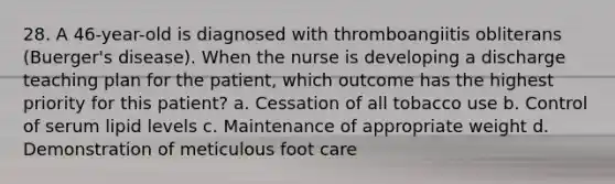 28. A 46-year-old is diagnosed with thromboangiitis obliterans (Buerger's disease). When the nurse is developing a discharge teaching plan for the patient, which outcome has the highest priority for this patient? a. Cessation of all tobacco use b. Control of serum lipid levels c. Maintenance of appropriate weight d. Demonstration of meticulous foot care