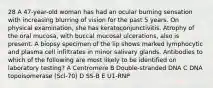 28 A 47-year-old woman has had an ocular burning sensation with increasing blurring of vision for the past 5 years. On physical examination, she has keratoconjunctivitis. Atrophy of the oral mucosa, with buccal mucosal ulcerations, also is present. A biopsy specimen of the lip shows marked lymphocytic and plasma cell infiltrates in minor salivary glands. Antibodies to which of the following are most likely to be identified on laboratory testing? A Centromere B Double-stranded DNA C DNA topoisomerase (Scl-70) D SS-B E U1-RNP