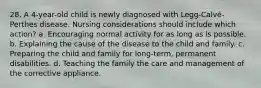 28. A 4-year-old child is newly diagnosed with Legg-Calvé-Perthes disease. Nursing considerations should include which action? a. Encouraging normal activity for as long as is possible. b. Explaining the cause of the disease to the child and family. c. Preparing the child and family for long-term, permanent disabilities. d. Teaching the family the care and management of the corrective appliance.