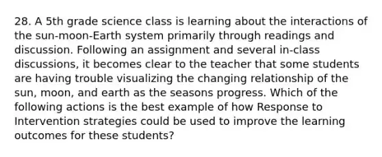 28. A 5th grade science class is learning about the interactions of the sun-moon-Earth system primarily through readings and discussion. Following an assignment and several in-class discussions, it becomes clear to the teacher that some students are having trouble visualizing the changing relationship of the sun, moon, and earth as the seasons progress. Which of the following actions is the best example of how Response to Intervention strategies could be used to improve the learning outcomes for these students?