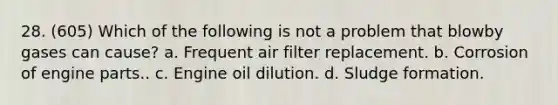 28. (605) Which of the following is not a problem that blowby gases can cause? a. Frequent air filter replacement. b. Corrosion of engine parts.. c. Engine oil dilution. d. Sludge formation.