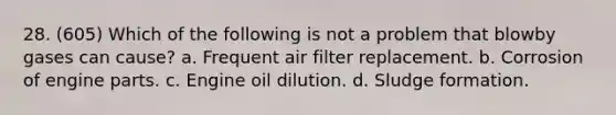 28. (605) Which of the following is not a problem that blowby gases can cause? a. Frequent air filter replacement. b. Corrosion of engine parts. c. Engine oil dilution. d. Sludge formation.