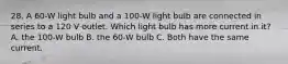 28. A 60-W light bulb and a 100-W light bulb are connected in series to a 120 V outlet. Which light bulb has more current in it? A. the 100-W bulb B. the 60-W bulb C. Both have the same current.