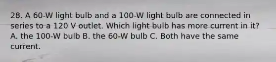 28. A 60-W light bulb and a 100-W light bulb are connected in series to a 120 V outlet. Which light bulb has more current in it? A. the 100-W bulb B. the 60-W bulb C. Both have the same current.