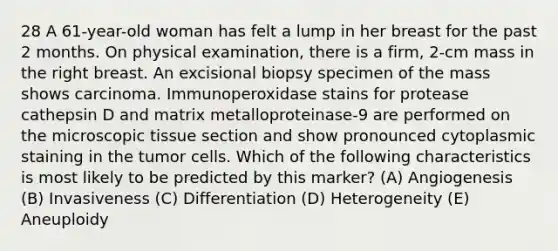 28 A 61-year-old woman has felt a lump in her breast for the past 2 months. On physical examination, there is a firm, 2-cm mass in the right breast. An excisional biopsy specimen of the mass shows carcinoma. Immunoperoxidase stains for protease cathepsin D and matrix metalloproteinase-9 are performed on the microscopic tissue section and show pronounced cytoplasmic staining in the tumor cells. Which of the following characteristics is most likely to be predicted by this marker? (A) Angiogenesis (B) Invasiveness (C) Differentiation (D) Heterogeneity (E) Aneuploidy