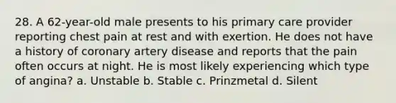 28. A 62-year-old male presents to his primary care provider reporting chest pain at rest and with exertion. He does not have a history of coronary artery disease and reports that the pain often occurs at night. He is most likely experiencing which type of angina? a. Unstable b. Stable c. Prinzmetal d. Silent