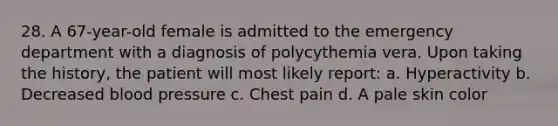 28. A 67-year-old female is admitted to the emergency department with a diagnosis of polycythemia vera. Upon taking the history, the patient will most likely report: a. Hyperactivity b. Decreased blood pressure c. Chest pain d. A pale skin color