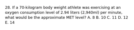 28. If a 70-kilogram body weight athlete was exercising at an oxygen consumption level of 2.94 liters (2,940ml) per minute, what would be the approximate MET level? A. 8 B. 10 C. 11 D. 12 E. 14