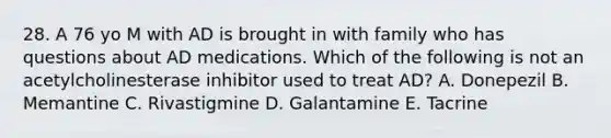 28. A 76 yo M with AD is brought in with family who has questions about AD medications. Which of the following is not an acetylcholinesterase inhibitor used to treat AD? A. Donepezil B. Memantine C. Rivastigmine D. Galantamine E. Tacrine