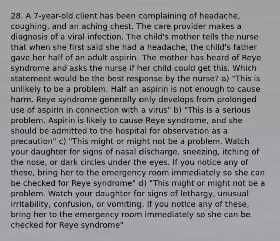 28. A 7-year-old client has been complaining of headache, coughing, and an aching chest. The care provider makes a diagnosis of a viral infection. The child's mother tells the nurse that when she first said she had a headache, the child's father gave her half of an adult aspirin. The mother has heard of Reye syndrome and asks the nurse if her child could get this. Which statement would be the best response by the nurse? a) "This is unlikely to be a problem. Half an aspirin is not enough to cause harm. Reye syndrome generally only develops from prolonged use of aspirin in connection with a virus" b) "This is a serious problem. Aspirin is likely to cause Reye syndrome, and she should be admitted to the hospital for observation as a precaution" c) "This might or might not be a problem. Watch your daughter for signs of nasal discharge, sneezing, itching of the nose, or dark circles under the eyes. If you notice any of these, bring her to the emergency room immediately so she can be checked for Reye syndrome" d) "This might or might not be a problem. Watch your daughter for signs of lethargy, unusual irritability, confusion, or vomiting. If you notice any of these, bring her to the emergency room immediately so she can be checked for Reye syndrome"