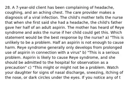 28. A 7-year-old client has been complaining of headache, coughing, and an aching chest. The care provider makes a diagnosis of a viral infection. The child's mother tells the nurse that when she first said she had a headache, the child's father gave her half of an adult aspirin. The mother has heard of Reye syndrome and asks the nurse if her child could get this. Which statement would be the best response by the nurse? a) "This is unlikely to be a problem. Half an aspirin is not enough to cause harm. Reye syndrome generally only develops from prolonged use of aspirin in connection with a virus" b) "This is a serious problem. Aspirin is likely to cause Reye syndrome, and she should be admitted to the hospital for observation as a precaution" c) "This might or might not be a problem. Watch your daughter for signs of nasal discharge, sneezing, itching of the nose, or dark circles under the eyes. If you notice any of t