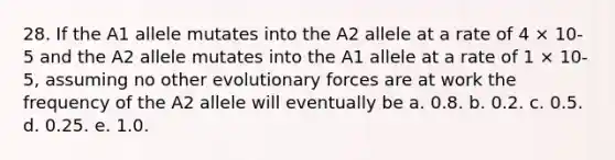 28. If the A1 allele mutates into the A2 allele at a rate of 4 × 10-5 and the A2 allele mutates into the A1 allele at a rate of 1 × 10-5, assuming no other evolutionary forces are at work the frequency of the A2 allele will eventually be a. 0.8. b. 0.2. c. 0.5. d. 0.25. e. 1.0.