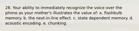 28. Your ability to immediately recognize the voice over the phone as your mother's illustrates the value of: a. flashbulb memory. b. the next-in-line effect. c. state dependent memory. d. acoustic encoding. e. chunking.