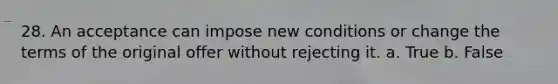 28. An acceptance can impose new conditions or change the terms of the original offer without rejecting it. a. True b. False