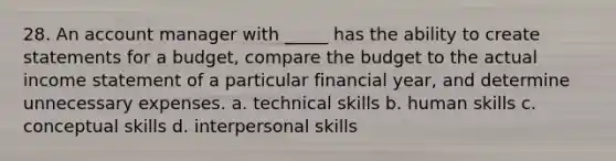 28. An account manager with _____ has the ability to create statements for a budget, compare the budget to the actual income statement of a particular financial year, and determine unnecessary expenses. a. technical skills b. human skills c. conceptual skills d. interpersonal skills