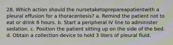 28. Which action should the nursetaketoprepareapatientwith a pleural effusion for a thoracentesis? a. Remind the patient not to eat or drink 6 hours. b. Start a peripheral IV line to administer sedation. c. Position the patient sitting up on the side of the bed. d. Obtain a collection device to hold 3 liters of pleural fluid.