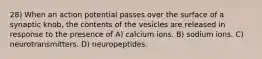 28) When an action potential passes over the surface of a synaptic knob, the contents of the vesicles are released in response to the presence of A) calcium ions. B) sodium ions. C) neurotransmitters. D) neuropeptides.