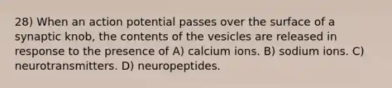 28) When an action potential passes over the surface of a synaptic knob, the contents of the vesicles are released in response to the presence of A) calcium ions. B) sodium ions. C) neurotransmitters. D) neuropeptides.