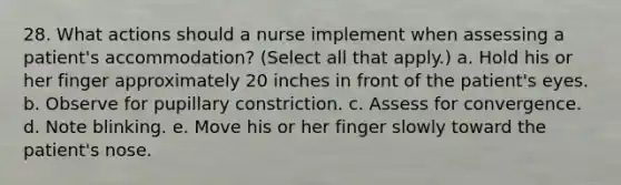 28. What actions should a nurse implement when assessing a patient's accommodation? (Select all that apply.) a. Hold his or her finger approximately 20 inches in front of the patient's eyes. b. Observe for pupillary constriction. c. Assess for convergence. d. Note blinking. e. Move his or her finger slowly toward the patient's nose.