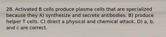 28. Activated B cells produce plasma cells that are specialized because they A) synthesize and secrete antibodies. B) produce helper T cells. C) direct a physical and chemical attack. D) a, b, and c are correct.