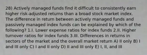 28) Actively managed funds find it difficult to consistently earn higher risk-adjusted returns than a broad stock market index. The difference in return between actively managed funds and passively managed index funds can be explained by which of the following? 1.I. Lower expense ratios for index funds 2.II. Higher turnover ratios for index funds 3.III. Differences in returns in sectors of the market and the overall market return A) II only B) I and III only C) I and II only D) II and III only E) I, II, and III