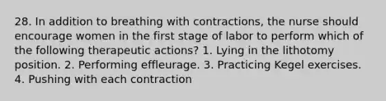 28. In addition to breathing with contractions, the nurse should encourage women in the first stage of labor to perform which of the following therapeutic actions? 1. Lying in the lithotomy position. 2. Performing effleurage. 3. Practicing Kegel exercises. 4. Pushing with each contraction