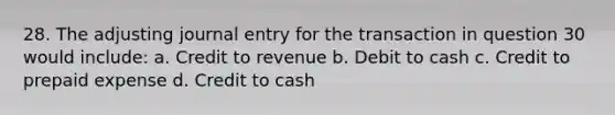 28. The adjusting journal entry for the transaction in question 30 would include: a. Credit to revenue b. Debit to cash c. Credit to prepaid expense d. Credit to cash