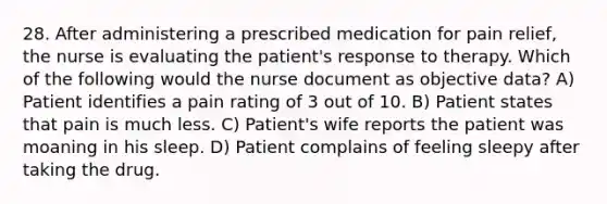 28. After administering a prescribed medication for pain relief, the nurse is evaluating the patient's response to therapy. Which of the following would the nurse document as objective data? A) Patient identifies a pain rating of 3 out of 10. B) Patient states that pain is much less. C) Patient's wife reports the patient was moaning in his sleep. D) Patient complains of feeling sleepy after taking the drug.