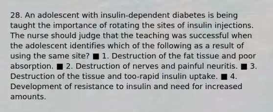 28. An adolescent with insulin-dependent diabetes is being taught the importance of rotating the sites of insulin injections. The nurse should judge that the teaching was successful when the adolescent identifies which of the following as a result of using the same site? ■ 1. Destruction of the fat tissue and poor absorption. ■ 2. Destruction of nerves and painful neuritis. ■ 3. Destruction of the tissue and too-rapid insulin uptake. ■ 4. Development of resistance to insulin and need for increased amounts.