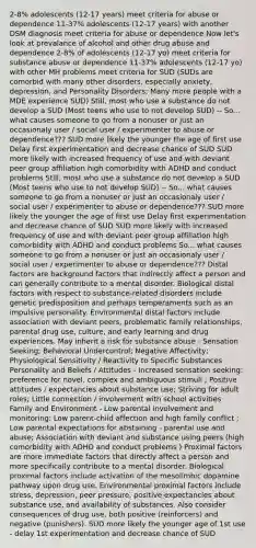 2-8% adolescents (12-17 years) meet criteria for abuse or dependence 11-37% adolescents (12-17 years) with another DSM diagnosis meet criteria for abuse or dependence Now let's look at prevalance of alcohol and other drug abuse and dependence 2-8% of adolescents (12-17 yo) meet criteria for substance abuse or dependence 11-37% adolescents (12-17 yo) with other MH problems meet criteria for SUD (SUDs are comorbid with many other disorders, especially anxiety, depression, and Personality Disorders; Many more people with a MDE experience SUD) Still, most who use a substance do not develop a SUD (Most teens who use to not develop SUD) -- So... what causes someone to go from a nonuser or just an occasionaly user / social user / experimenter to abuse or dependence??? SUD more likely the younger the age of first use Delay first experimentation and decrease chance of SUD SUD more likely with increased frequency of use and with deviant peer group affiliation high comorbidity with ADHD and conduct problems Still, most who use a substance do not develop a SUD (Most teens who use to not develop SUD) -- So... what causes someone to go from a nonuser or just an occasionaly user / social user / experimenter to abuse or dependence??? SUD more likely the younger the age of first use Delay first experimentation and decrease chance of SUD SUD more likely with increased frequency of use and with deviant peer group affiliation high comorbidity with ADHD and conduct problems So... what causes someone to go from a nonuser or just an occasionaly user / social user / experimenter to abuse or dependence??? Distal factors are background factors that indirectly affect a person and can generally contribute to a mental disorder. Biological distal factors with respect to substance-related disorders include genetic predisposition and perhaps temperaments such as an impulsive personality. Environmental distal factors include association with deviant peers, problematic family relationships, parental drug use, culture, and early learning and drug experiences. May inherit a risk for substance abuse - Sensation Seeking; Behavioral Undercontrol; Negative Affectivity; Physiological Sensitivity / Reactivity to Specific Substances Personality and Beliefs / Attitudes - Increased sensation seeking: preference for novel, complex and ambiguous stimuli ; Positive attitudes / expectancies about substance use; Striving for adult roles; Little connection / involvement with school activities Family and Environment - Low parental involvement and monitoring; Low parent-child affection and high family conflict ; Low parental expectations for abstaining - parental use and abuse; Association with deviant and substance using peers (high comorbidity with ADHD and conduct problems ) Proximal factors are more immediate factors that directly affect a person and more specifically contribute to a mental disorder. Biological proximal factors include activation of the mesolimbic dopamine pathway upon drug use. Environmental proximal factors include stress, depression, peer pressure, positive expectancies about substance use, and availability of substances. Also consider consequences of drug use, both positive (reinforcers) and negative (punishers). SUD more likely the younger age of 1st use - delay 1st experimentation and decrease chance of SUD