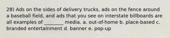 28) Ads on the sides of delivery trucks, ads on the fence around a baseball field, and ads that you see on interstate billboards are all examples of ________ media. a. out-of-home b. place-based c. branded entertainment d. banner e. pop-up