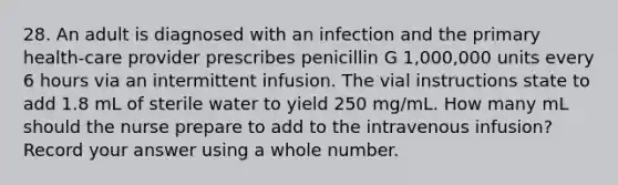 28. An adult is diagnosed with an infection and the primary health-care provider prescribes penicillin G 1,000,000 units every 6 hours via an intermittent infusion. The vial instructions state to add 1.8 mL of sterile water to yield 250 mg/mL. How many mL should the nurse prepare to add to the intravenous infusion? Record your answer using a whole number.