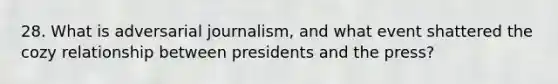 28. What is adversarial journalism, and what event shattered the cozy relationship between presidents and the press?