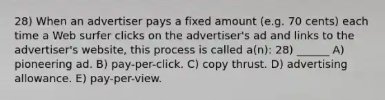 28) When an advertiser pays a fixed amount (e.g. 70 cents) each time a Web surfer clicks on the advertiser's ad and links to the advertiser's website, this process is called a(n): 28) ______ A) pioneering ad. B) pay-per-click. C) copy thrust. D) advertising allowance. E) pay-per-view.