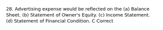 28. Advertising expense would be reflected on the (a) Balance Sheet. (b) Statement of Owner's Equity. (c) <a href='https://www.questionai.com/knowledge/kCPMsnOwdm-income-statement' class='anchor-knowledge'>income statement</a>. (d) Statement of Financial Condition. C Correct