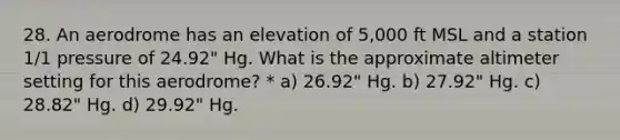 28. An aerodrome has an elevation of 5,000 ft MSL and a station 1/1 pressure of 24.92" Hg. What is the approximate altimeter setting for this aerodrome? * a) 26.92" Hg. b) 27.92" Hg. c) 28.82" Hg. d) 29.92" Hg.