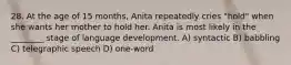 28. At the age of 15 months, Anita repeatedly cries "hold" when she wants her mother to hold her. Anita is most likely in the ________ stage of language development. A) syntactic B) babbling C) telegraphic speech D) one-word