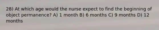 28) At which age would the nurse expect to find the beginning of object permanence? A) 1 month B) 6 months C) 9 months D) 12 months