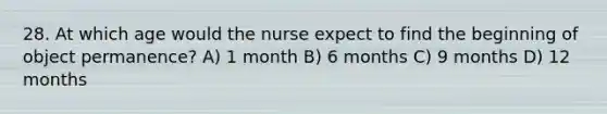 28. At which age would the nurse expect to find the beginning of object permanence? A) 1 month B) 6 months C) 9 months D) 12 months