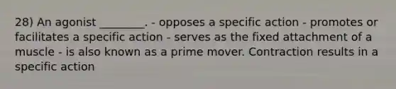 28) An agonist ________. - opposes a specific action - promotes or facilitates a specific action - serves as the fixed attachment of a muscle - is also known as a prime mover. Contraction results in a specific action