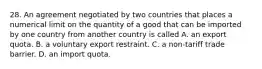 28. An agreement negotiated by two countries that places a numerical limit on the quantity of a good that can be imported by one country from another country is called A. an export quota. B. a voluntary export restraint. C. a​ non-tariff trade barrier. D. an import quota.