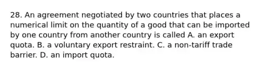 28. An agreement negotiated by two countries that places a numerical limit on the quantity of a good that can be imported by one country from another country is called A. an export quota. B. a voluntary export restraint. C. a​ non-tariff trade barrier. D. an import quota.