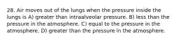 28. Air moves out of the lungs when the pressure inside the lungs is A) greater than intraalveolar pressure. B) less than the pressure in the atmosphere. C) equal to the pressure in the atmosphere. D) greater than the pressure in the atmosphere.