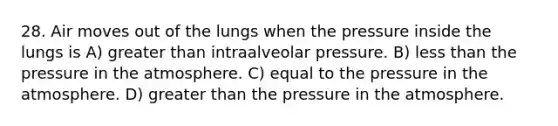 28. Air moves out of the lungs when the pressure inside the lungs is A) greater than intraalveolar pressure. B) less than the pressure in the atmosphere. C) equal to the pressure in the atmosphere. D) greater than the pressure in the atmosphere.