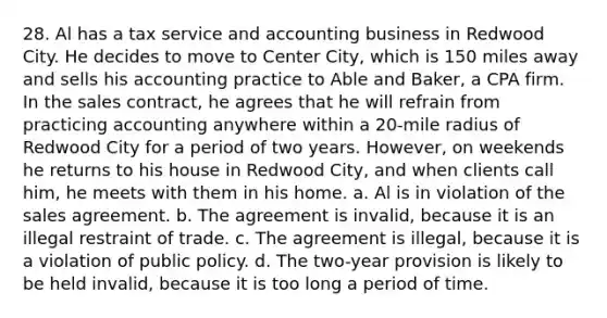 28. Al has a tax service and accounting business in Redwood City. He decides to move to Center City, which is 150 miles away and sells his accounting practice to Able and Baker, a CPA firm. In the sales contract, he agrees that he will refrain from practicing accounting anywhere within a 20-mile radius of Redwood City for a period of two years. However, on weekends he returns to his house in Redwood City, and when clients call him, he meets with them in his home. a. Al is in violation of the sales agreement. b. The agreement is invalid, because it is an illegal restraint of trade. c. The agreement is illegal, because it is a violation of public policy. d. The two-year provision is likely to be held invalid, because it is too long a period of time.