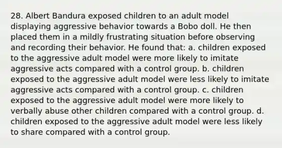 28. Albert Bandura exposed children to an adult model displaying aggressive behavior towards a Bobo doll. He then placed them in a mildly frustrating situation before observing and recording their behavior. He found that: a. children exposed to the aggressive adult model were more likely to imitate aggressive acts compared with a control group. b. children exposed to the aggressive adult model were less likely to imitate aggressive acts compared with a control group. c. children exposed to the aggressive adult model were more likely to verbally abuse other children compared with a control group. d. children exposed to the aggressive adult model were less likely to share compared with a control group.