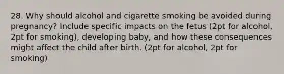 28. Why should alcohol and cigarette smoking be avoided during pregnancy? Include specific impacts on the fetus (2pt for alcohol, 2pt for smoking), developing baby, and how these consequences might affect the child after birth. (2pt for alcohol, 2pt for smoking)